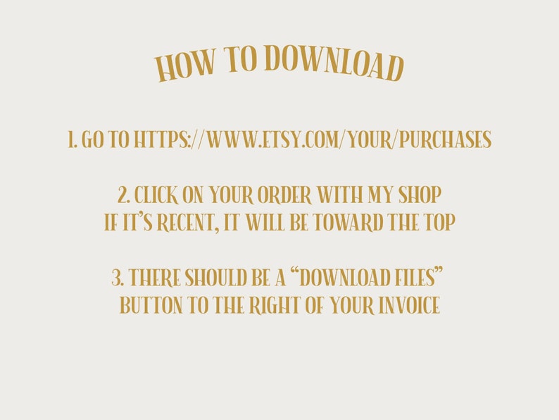 Puede incluir: Un gr&aacute;fico de texto dorado sobre un fondo blanco con instrucciones sobre c&oacute;mo descargar archivos digitales de Etsy. El texto dice: "HOW TO DOWNLOAD 1. GO TO HTTPS://WWW.ETSY.COM/YOUR/PURCHASES 2. CLICK ON YOUR ORDER WITH MY SHOP IF IT'S RECENT, IT WILL BE TOWARD THE TOP 3. THERE SHOULD BE A "DOWNLOAD FILES" BUTTON TO THE RIGHT OF YOUR INVOICE"