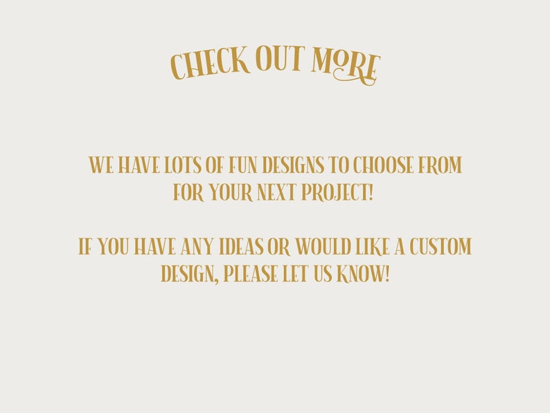 Puede incluir: Texto sobre un fondo blanco que dice "CHECK OUT MORE" en una fuente cursiva dorada. Debajo del texto, se lee "WE HAVE LOTS OF FUN DESIGNS TO CHOOSE FROM FOR YOUR NEXT PROJECT!" y "IF YOU HAVE ANY IDEAS OR WOULD LIKE A CUSTOM DESIGN, PLEASE LET US KNOW!" en una fuente sans-serif dorada.