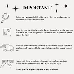 May include: Black and white illustration of important information for customers. The text reads: "IMPORTANT! Colors may appear slightly different on the real product due to difference in computer monitors! Graphics may be slightly smaller/larger depending on the size you purchase. We scale the graphics to look as best as possible on the size of the item! All of our items are made to order, so we cannot accept returns or exchanges. If you need help on deciding on a size, please contact us! However, if there is an issue with your order, please contact us and we will do everything we can to make it right! Thank you for supporting our small business!"