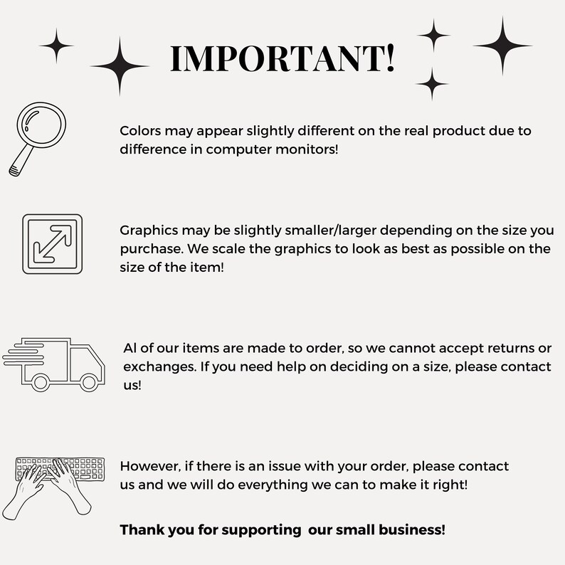 May include: Black and white illustration of important information for customers. The text reads: "IMPORTANT! Colors may appear slightly different on the real product due to difference in computer monitors! Graphics may be slightly smaller/larger depending on the size you purchase. We scale the graphics to look as best as possible on the size of the item! All of our items are made to order, so we cannot accept returns or exchanges. If you need help on deciding on a size, please contact us! However, if there is an issue with your order, please contact us and we will do everything we can to make it right! Thank you for supporting our small business!"