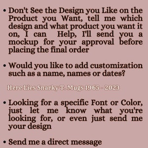 May include: A mauve-colored informational graphic with dark brown text. The text reads: Don't See the Design you Like on the Product you Want, tell me which design and what product you want it on, I can Help, I'll send you a mockup for your approval before placing the final order. Would you like to add customization such as a name, names or dates? Here Lies Snarky T. Mugs 1965 - 2023. Looking for a specific Font or Color, just let me know what you're looking for, or even just send me your design. Send me a direct message.