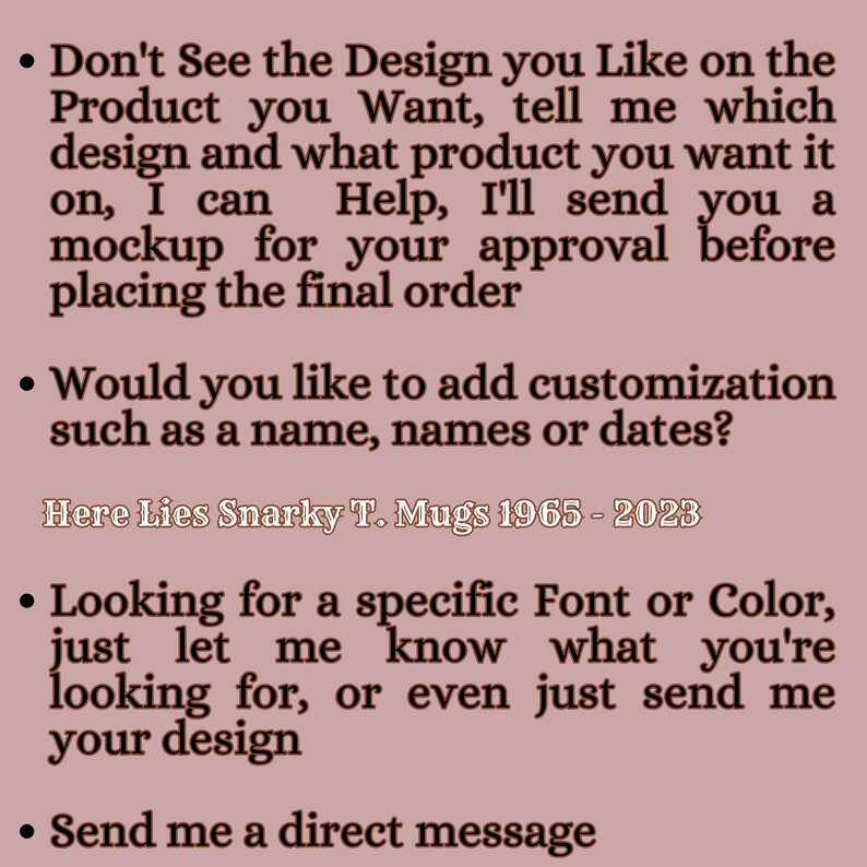 May include: A mauve-colored informational graphic with dark brown text. The text reads: Don't See the Design you Like on the Product you Want, tell me which design and what product you want it on, I can Help, I'll send you a mockup for your approval before placing the final order. Would you like to add customization such as a name, names or dates? Here Lies Snarky T. Mugs 1965 - 2023. Looking for a specific Font or Color, just let me know what you're looking for, or even just send me your design. Send me a direct message.