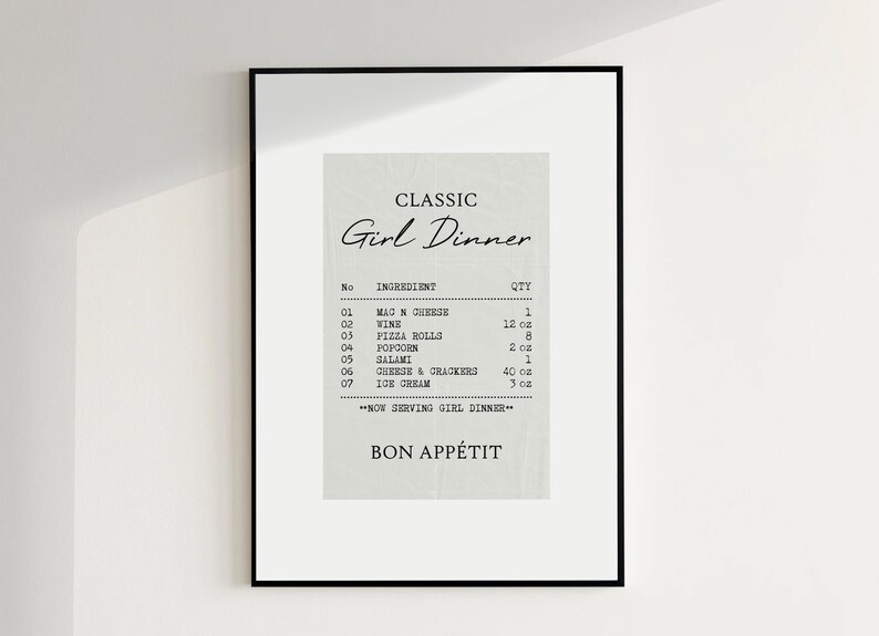 May include: A black and white printable poster with the text "CLASSIC Girl Dinner" and a list of ingredients and quantities, including "MAGN CHEESE", "WINE", "PIZZA ROLLS", "POPCORN", "SALAMI", "CHEESE & CRACKERS", and "ICE CREAM". The poster also includes the text "NOW SERVING GIRL DINNER" and "BON APP&Eacute;TIT".