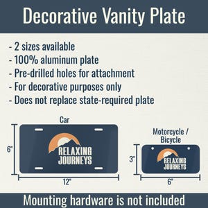 May include: Decorative vanity plate with the text "RELAXING JOURNEYS" and a mountain and sun logo. Available in two sizes: 12" x 6" for cars and 6" x 3" for motorcycles or bicycles. Made of 100% aluminum with pre-drilled holes.