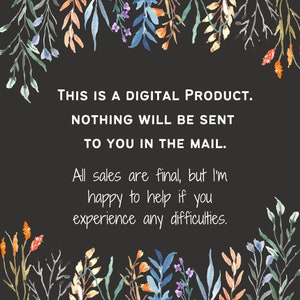 May include: A black background with white text that reads "THIS IS A DIGITAL PRODUCT. NOTHING WILL BE SENT TO YOU IN THE MAIL. All sales are final, but I'm happy to help if you experience any difficulties." The text is surrounded by a border of watercolor flowers in shades of blue, green, orange, and purple.