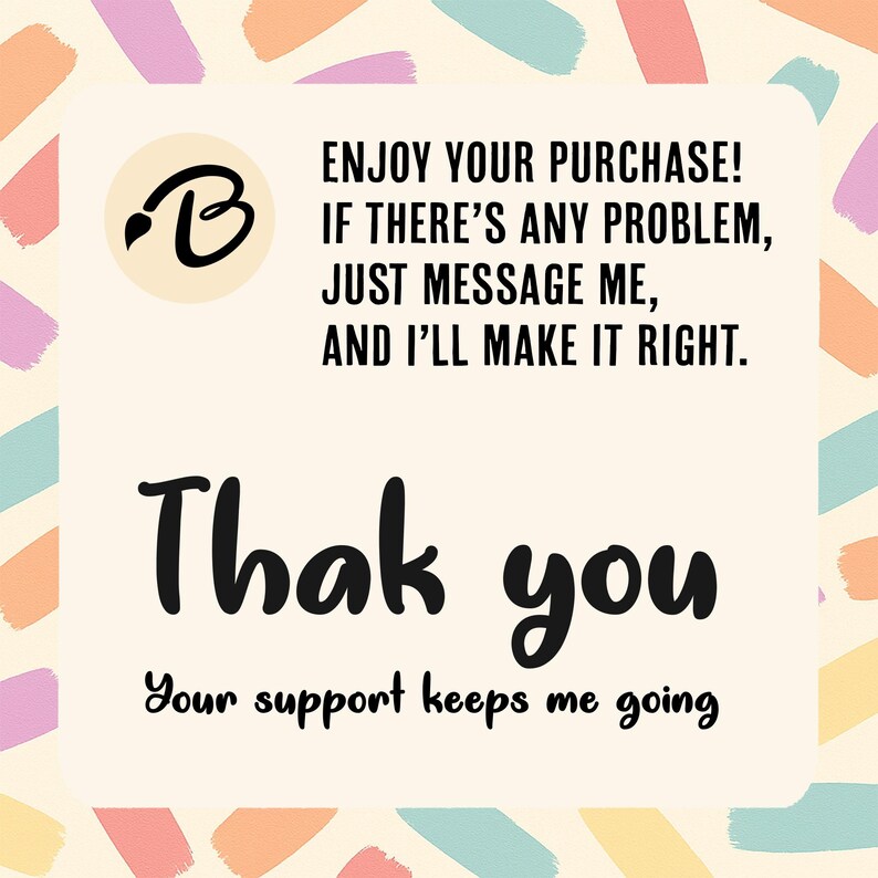 May include: A cream-coloured card with colourful brushstrokes and text. The card features a logo with a black brush and the letter "B". The text reads "Enjoy your purchase! If there's any problem, just message me, and I'll make it right. Thank you. Your support keeps me going."