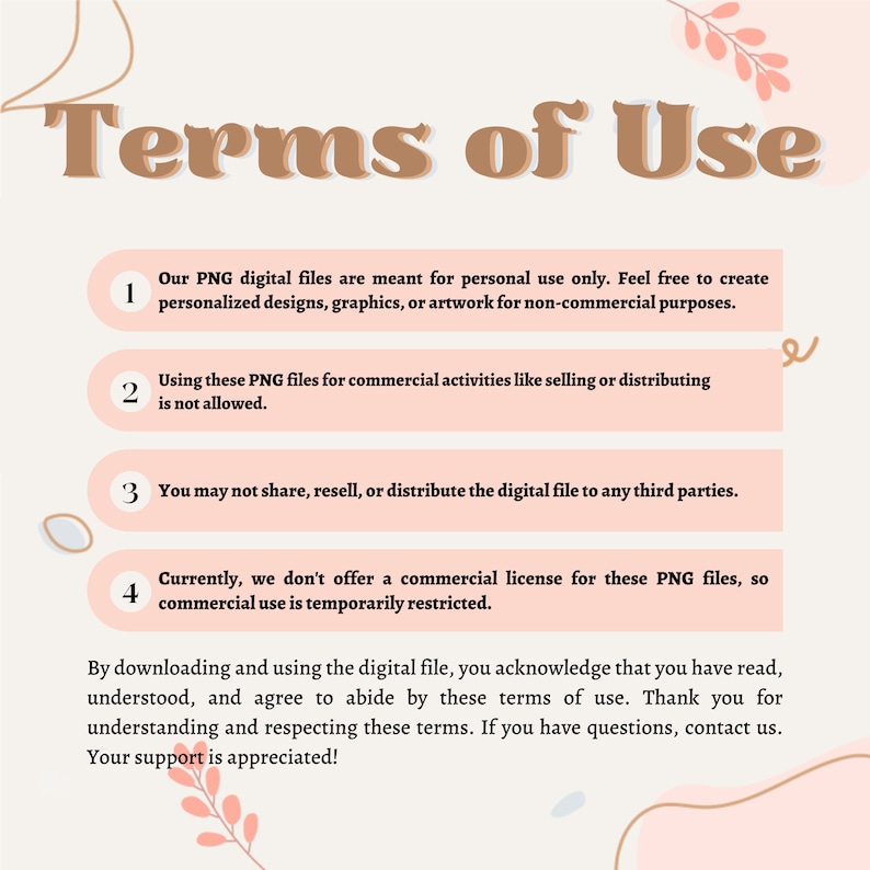 May include: A pink and white graphic with the text "Terms of Use" in brown text. The graphic lists four terms of use for digital files. The terms state that the files are for personal use only, commercial use is not allowed, the files cannot be shared or redistributed, and commercial licenses are not currently offered.