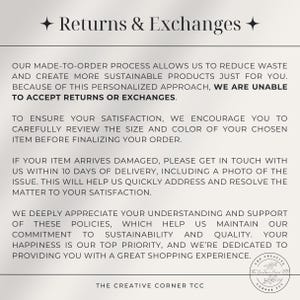 May include: Text explaining a shop's return and exchange policy. The text states that due to the personalized nature of the products, returns and exchanges are not accepted. The text also encourages customers to carefully review the size and color of their order before finalizing it. The text also states that if an item arrives damaged, customers should contact the shop within 10 days of delivery with a photo of the issue. The text also states that the shop deeply appreciates customer understanding and support of their policies, which help them maintain their commitment to sustainability and quality. The text also states that customer happiness is their top priority and they are dedicated to providing a great shopping experience.