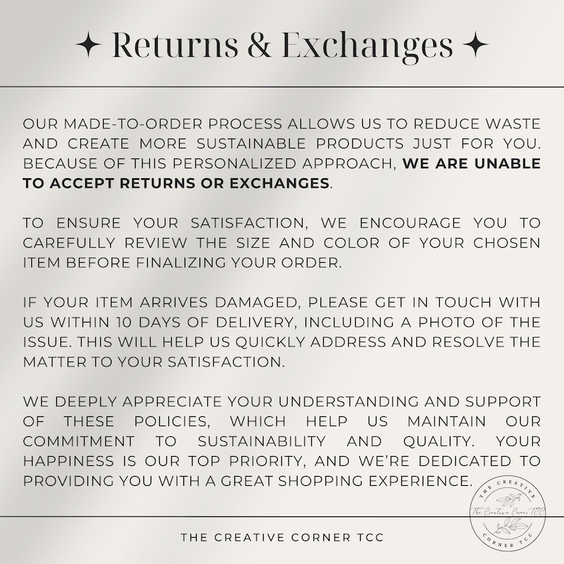 May include: Text explaining a shop's return and exchange policy. The text states that due to the personalized nature of the products, returns and exchanges are not accepted. The text also encourages customers to carefully review the size and color of their order before finalizing it. The text also states that if an item arrives damaged, customers should contact the shop within 10 days of delivery with a photo of the issue. The text also states that the shop deeply appreciates customer understanding and support of their policies, which help them maintain their commitment to sustainability and quality. The text also states that customer happiness is their top priority and they are dedicated to providing a great shopping experience.