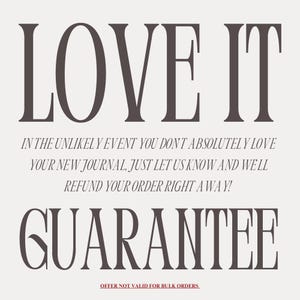 May include: A graphic with the text "LOVE IT" in large, bold, serif font. Below the text is a guarantee that if you don't absolutely love your new journal, you can get a refund. The text reads: "In the unlikely event you don't absolutely love your new journal, just let us know and we'll refund your order right away!" The text "GUARANTEE" is in large, bold, serif font. The text "OFFER NOT VALID FOR BULK ORDERS" is in smaller, serif font.