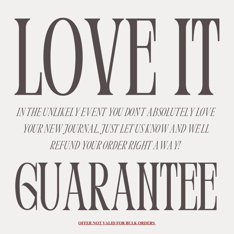 May include: A graphic with the text "LOVE IT" in large, bold, serif font. Below the text is a guarantee that if you don't absolutely love your new journal, you can get a refund. The text reads: "In the unlikely event you don't absolutely love your new journal, just let us know and we'll refund your order right away!" The text "GUARANTEE" is in large, bold, serif font. The text "OFFER NOT VALID FOR BULK ORDERS" is in smaller, serif font.