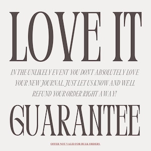May include: A graphic with the text "LOVE IT" in large, bold, serif font. Below the text is a guarantee that if you don't absolutely love your new journal, you can get a refund. The text reads: "In the unlikely event you don't absolutely love your new journal, just let us know and we'll refund your order right away!" The text "GUARANTEE" is in large, bold, serif font. The text "OFFER NOT VALID FOR BULK ORDERS" is in smaller, serif font.