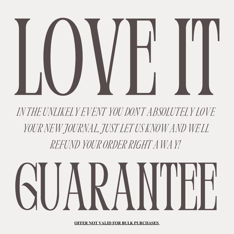 May include: A graphic with the text "LOVE IT" in large, bold letters. Below the text is a guarantee that reads "IN THE UNLIKELY EVENT YOU DON'T ABSOLUTELY LOVE YOUR NEW JOURNAL, JUST LET US KNOW AND WE'LL REFUND YOUR ORDER RIGHT AWAY!" The text "GUARANTEE" is in large, bold letters below the guarantee. The text "OFFER NOT VALID FOR BULK PURCHASES" is in smaller letters below the guarantee.