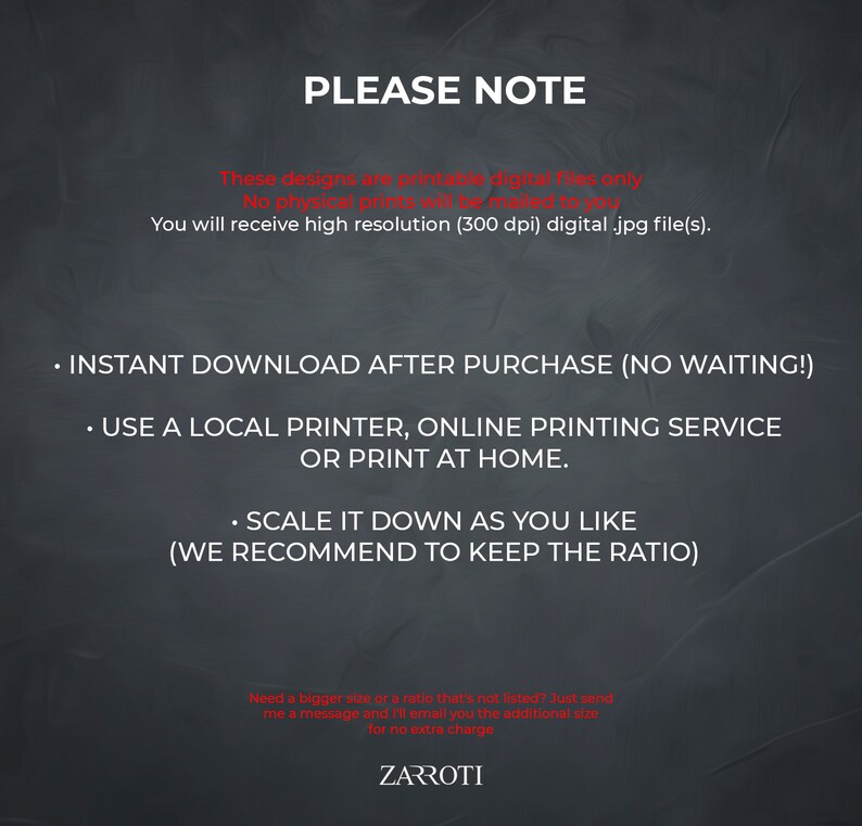 Może przedstawiać: Czarno-biała grafika tekstowa na ciemnoszarym tle z tekstem "PLEASE NOTE" w dużych białych literach. Tekst poniżej wyjaśnia, że ​​projekty są tylko plikami cyfrowymi do druku i że nie zostaną wysłane żadne fizyczne wydruki. Tekst stwierdza r&oacute;wnież, że otrzymasz cyfrowe pliki .jpg o wysokiej rozdzielczości (300 dpi). Tekst poniżej wyjaśnia, że ​​możesz pobrać pliki natychmiast po zakupie i że możesz użyć lokalnej drukarki, usługi drukowania online lub drukować w domu. Tekst wyjaśnia r&oacute;wnież, że możesz skalować projekt w d&oacute;ł, jak chcesz, ale zaleca zachowanie proporcji. Tekst u dołu grafiki wyjaśnia, że ​​jeśli potrzebujesz większego rozmiaru lub proporcji, kt&oacute;ra nie jest wymieniona, możesz wysłać wiadomość, a oni wyślą Ci dodatkowy rozmiar pocztą elektroniczną bez dodatkowych opłat. Tekst na samym dole grafiki brzmi "ZARROTI".