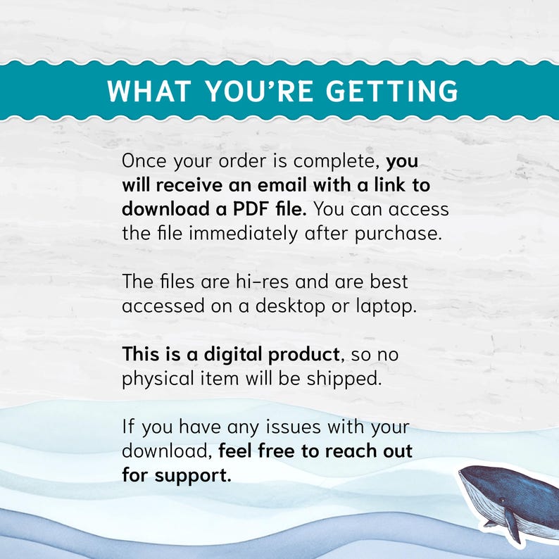 May include: Text on a blue background with white waves and a whale illustration. The text reads "What you're getting" and explains that after purchase, a digital PDF file will be emailed to the buyer. The text also states that this is a digital product and no physical item will be shipped. The text concludes by stating that if the buyer has any issues with the download, they can reach out for support.