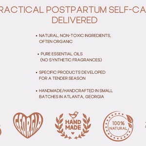 May include: A graphic with the text "PRACTICAL POSTPARTUM SELF-CARE DELIVERED" and a list of bullet points describing the products. The bullet points include: "NATURAL, NON-TOXIC INGREDIENTS, OFTEN ORGANIC", "PURE ESSENTIAL OILS (NO SYNTHETIC FRAGRANCES)", "SPECIFIC PRODUCTS DEVELOPED FOR A TENDER SEASON", and "HANDMADE/HANDCRAFTED IN SMALL BATCHES IN ATLANTA, GEORGIA". The graphic also includes four logos: a woman holding a baby, a heart with the word "GEORGIA" inside, a wreath with a bird and the words "HAND MADE" inside, and a circle with the words "100% NATURAL" inside. The graphic also includes the text "Fill as You Pour Designs".