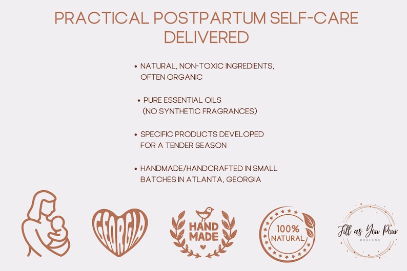 May include: A graphic with the text "PRACTICAL POSTPARTUM SELF-CARE DELIVERED" and a list of bullet points describing the products. The bullet points include: "NATURAL, NON-TOXIC INGREDIENTS, OFTEN ORGANIC", "PURE ESSENTIAL OILS (NO SYNTHETIC FRAGRANCES)", "SPECIFIC PRODUCTS DEVELOPED FOR A TENDER SEASON", and "HANDMADE/HANDCRAFTED IN SMALL BATCHES IN ATLANTA, GEORGIA". The graphic also includes four logos: a woman holding a baby, a heart with the word "GEORGIA" inside, a wreath with a bird and the words "HAND MADE" inside, and a circle with the words "100% NATURAL" inside. The graphic also includes the text "Fill as You Pour Designs".