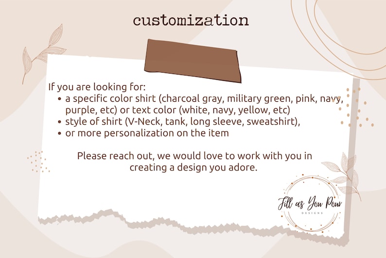 May include: Text on a white background with brown accents. The text reads "customization" and lists options for customizing a shirt, including colour, style, and personalization. The text also includes the phrase "Please reach out, we would love to work with you in creating a design you adore." and the logo "Fill as You Pour Designs".