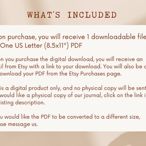 May include: Text on a white background with brown text that reads "WHAT'S INCLUDED" and explains that upon purchase, you will receive one downloadable file: One US Letter (8.5x11) PDF. It also explains that you will receive an email from Etsy with a link to your download and that you can also download the PDF from the Etsy Purchases page. The text also states that this is a digital product only and no physical copy will be sent. If you would like a physical copy of the journal, click on the link in the listing description. The text concludes by saying that if you would like the PDF to be converted to a different size, please message us.