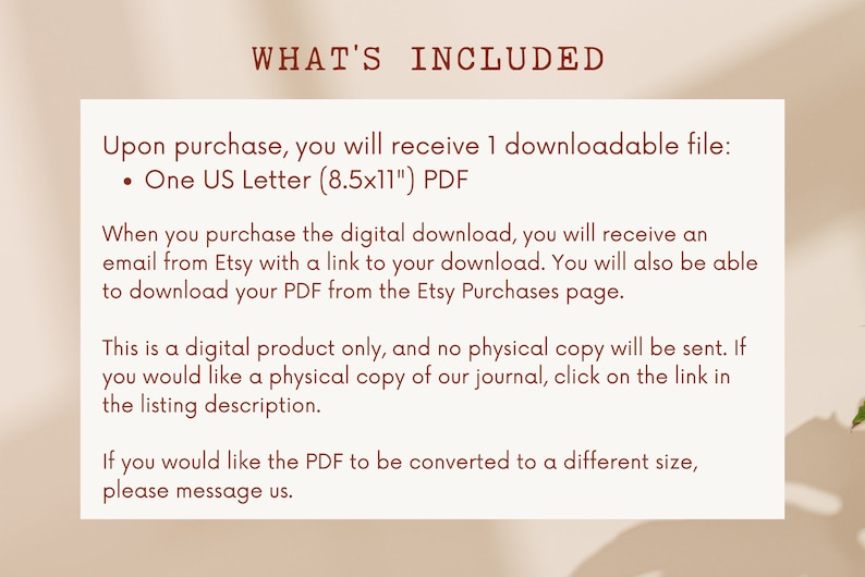 May include: Text on a white background with brown text that reads "WHAT'S INCLUDED" and explains that upon purchase, you will receive one downloadable file: One US Letter (8.5x11) PDF. It also explains that you will receive an email from Etsy with a link to your download and that you can also download the PDF from the Etsy Purchases page. The text also states that this is a digital product only and no physical copy will be sent. If you would like a physical copy of the journal, click on the link in the listing description. The text concludes by saying that if you would like the PDF to be converted to a different size, please message us.