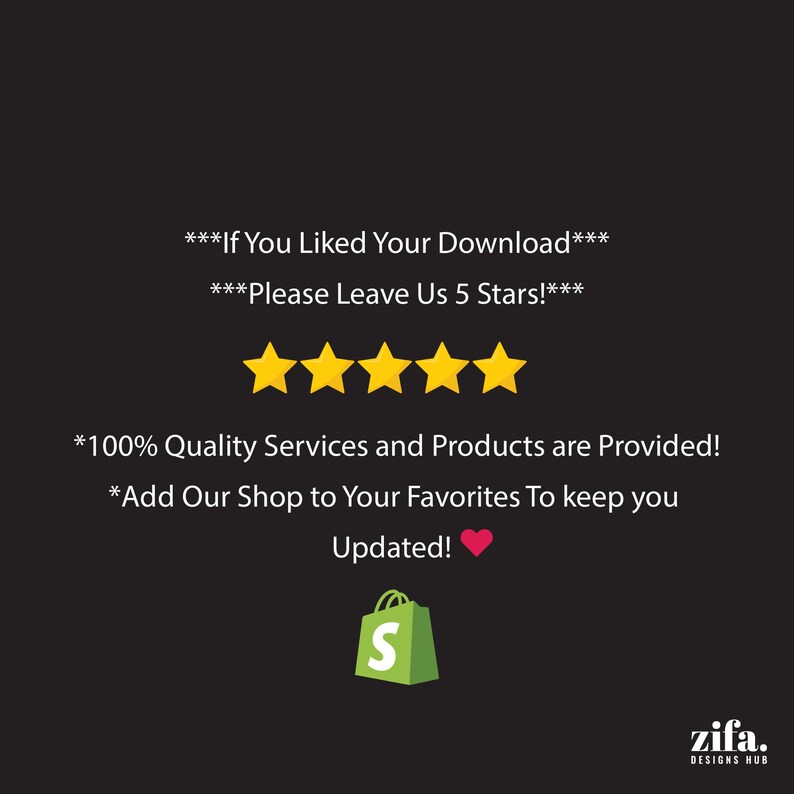 May include: A black and white image with a five-star rating and the text "***If You Liked Your Download*** ***Please Leave Us 5 Stars!*** *100% Quality Services and Products are Provided! *Add Our Shop to Your Favorites To keep you Updated!" A red heart icon and a green shopping bag with the letter "S" are also visible. The text "zifa. DESIGNS HUB" is at the bottom of the image.