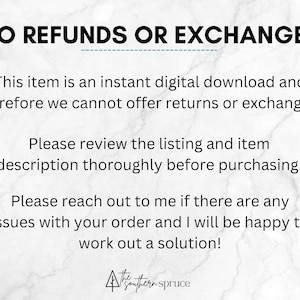 May include: Text on a white marble background that reads "NO REFUNDS OR EXCHANGES. This item is an instant digital download and therefore we cannot offer returns or exchanges. Please review the listing and item description thoroughly before purchasing. Please reach out to me if there are any issues with your order and I will be happy to work out a solution!"