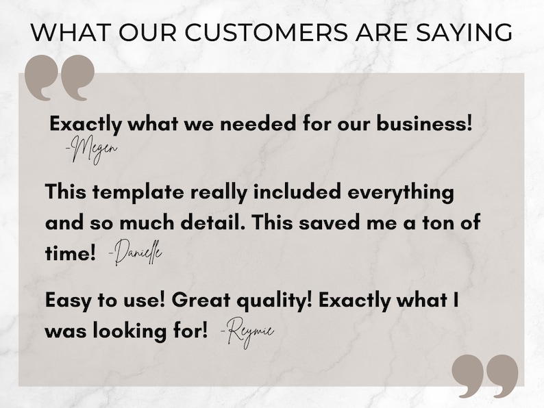 May include: A white background with a gray rectangle containing customer testimonials. The text reads "WHAT OUR CUSTOMERS ARE SAYING" in black. The text in the quotes is "Exactly what we needed for our business! -Megen", "This template really included everything and so much detail. This saved me a ton of time! -Danielle", and "Easy to use! Great quality! Exactly what I was looking for! -Reymie".