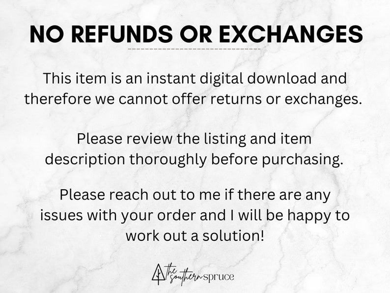 May include: Text on a white marble background that reads "NO REFUNDS OR EXCHANGES. This item is an instant digital download and therefore we cannot offer returns or exchanges. Please review the listing and item description thoroughly before purchasing. Please reach out to me if there are any issues with your order and I will be happy to work out a solution!"