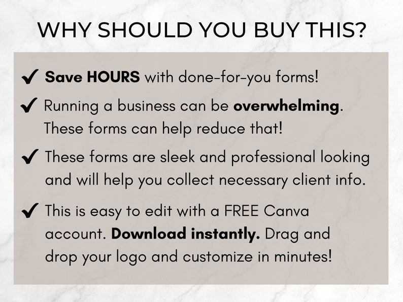May include: A checklist of reasons why you should buy these forms. The text reads: "Save HOURS with done-for-you forms! Running a business can be overwhelming. These forms can help reduce that! These forms are sleek and professional looking and will help you collect necessary client info. This is easy to edit with a FREE Canva account. Download instantly. Drag and drop your logo and customize in minutes!"