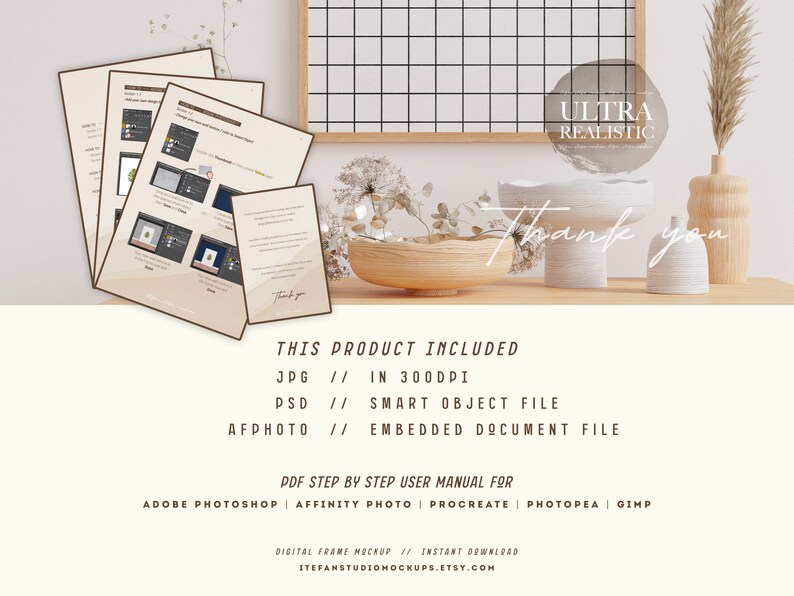 May include: A digital frame mockup with a white background and a wooden frame. The frame is sitting on a table with a vase of dried flowers, a wooden bowl, and two white ceramic vases. The text "ULTRA REALISTIC" is written in a white circle on the image. The text "Thank you" is written in cursive on the image. The text "THIS PRODUCT INCLUDED" is written in black text on the image. The text "JPG // IN 300DPI" is written in black text on the image. The text "PSD // SMART OBJECT FILE" is written in black text on the image. The text "AFPHOTO // EMBEDDED DOCUMENT FILE" is written in black text on the image. The text "PDF STEP BY STEP USER MANUAL FOR" is written in black text on the image. The text "ADOBE PHOTOSHOP | AFFINITY PHOTO | PROCREATE | PHOTOPEA | GIMP" is written in black text on the image. The text "DIGITAL FRAME MOCKUP // INSTANT DOWNLOAD" is written in black text on the image. The text "ITEFANSTUDIOMOCKUPS.ETSY.COM" is written in black text on the image.