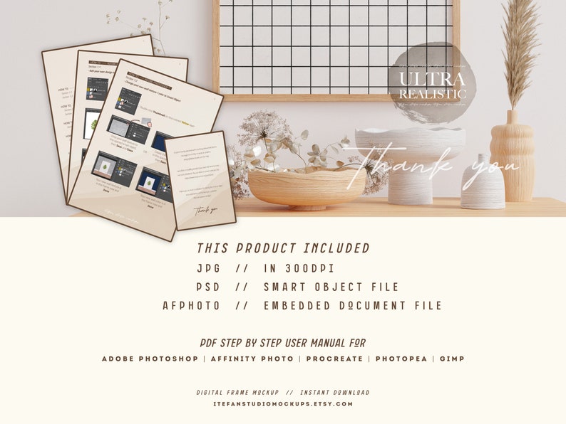 May include: A digital frame mockup with a white background and a wooden frame. The frame is sitting on a table with a vase of dried flowers, a wooden bowl, and two white ceramic vases. The text "ULTRA REALISTIC" is written in a white circle on the image. The text "Thank you" is written in cursive on the image. The text "THIS PRODUCT INCLUDED" is written in black text on the image. The text "JPG // IN 300DPI" is written in black text on the image. The text "PSD // SMART OBJECT FILE" is written in black text on the image. The text "AFPHOTO // EMBEDDED DOCUMENT FILE" is written in black text on the image. The text "PDF STEP BY STEP USER MANUAL FOR" is written in black text on the image. The text "ADOBE PHOTOSHOP | AFFINITY PHOTO | PROCREATE | PHOTOPEA | GIMP" is written in black text on the image. The text "DIGITAL FRAME MOCKUP // INSTANT DOWNLOAD" is written in black text on the image. The text "ITEFANSTUDIOMOCKUPS.ETSY.COM" is written in black text on the image.
