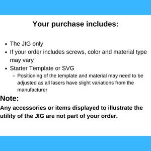 May include: Text explaining what is included in a purchase. The text says "Your purchase includes: The JIG only. If your order includes screws, color and material type may vary. Starter Template or SVG. Positioning of the template and material may need to be adjusted as all lasers have slight variations from the manufacturer. Note: Any accessories or items displayed to illustrate the utility of the JIG are not part of your order."