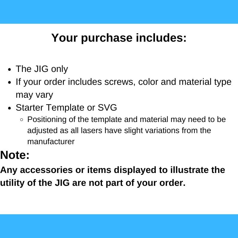 May include: Text explaining what is included in a purchase. The text says "Your purchase includes: The JIG only. If your order includes screws, color and material type may vary. Starter Template or SVG. Positioning of the template and material may need to be adjusted as all lasers have slight variations from the manufacturer. Note: Any accessories or items displayed to illustrate the utility of the JIG are not part of your order."