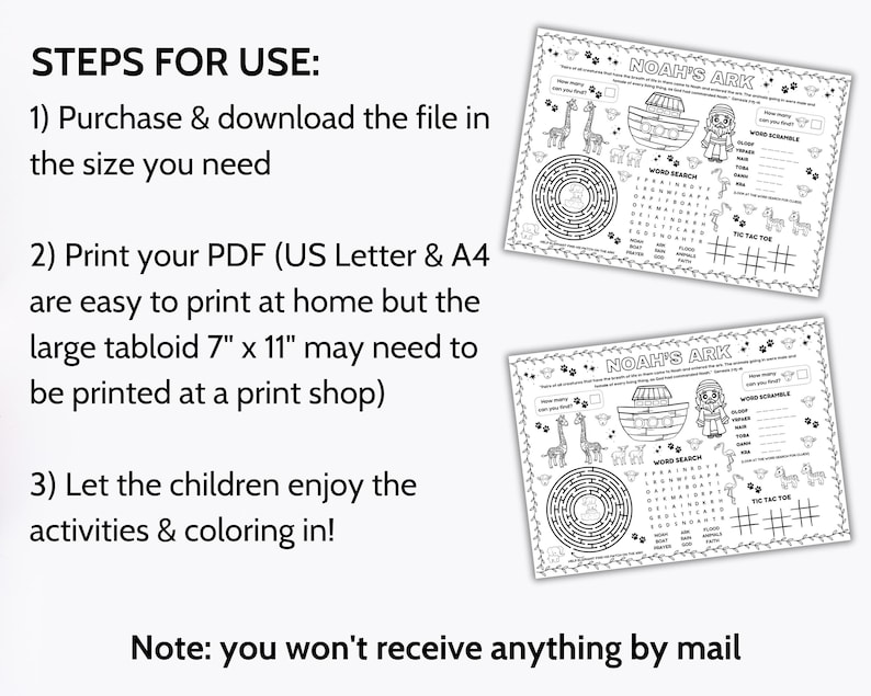 May include: Black and white printable activity sheet featuring Noah's Ark with a word search, word scramble, maze, and tic-tac-toe game. The text "Noah's Ark" is at the top of the sheet. The instructions for use are: "Purchase & download the file in the size you need. Print your PDF (US Letter & A4 are easy to print at home but the large tabloid 7" x 11" may need to be printed at a print shop). Let the children enjoy the activities & coloring in! Note: you won't receive anything by mail."