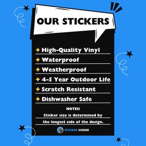 May include: A black and white graphic with a speech bubble that says "OUR STICKERS". The graphic lists the features of the stickers: High-Quality Vinyl, Waterproof, Weatherproof, 4-5 Year Outdoor Life, Scratch Resistant, Dishwasher Safe. The graphic also includes the text "NOTES!" and "Sticker size is determined by the longest side of the design." The graphic includes a small image of a horse's head with the text "STICKER HORSE".