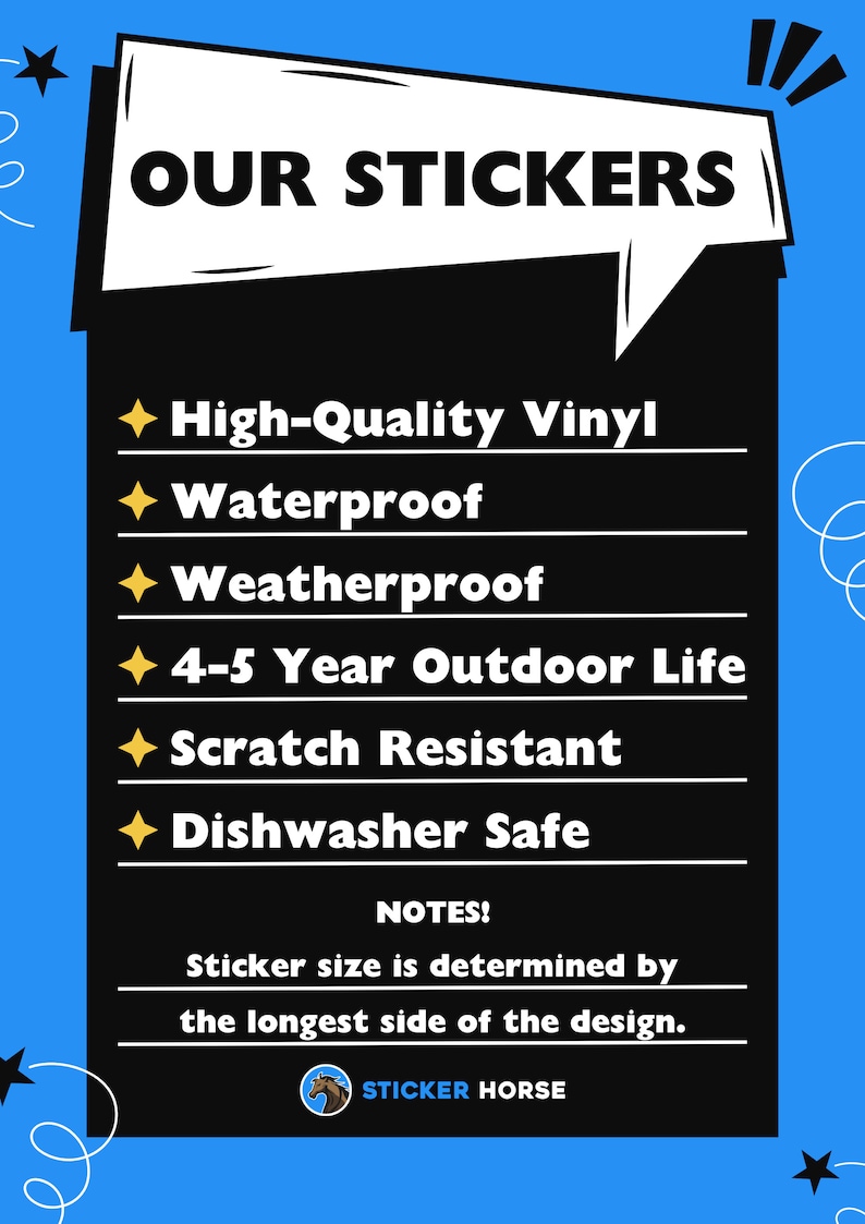 May include: A black and white graphic with the text "OUR STICKERS" in a speech bubble. The graphic lists the features of the stickers: High-Quality Vinyl, Waterproof, Weatherproof, 4-5 Year Outdoor Life, Scratch Resistant, Dishwasher Safe. The graphic also includes the text "NOTES! Sticker size is determined by the longest side of the design." and a logo for "STICKER HORSE".