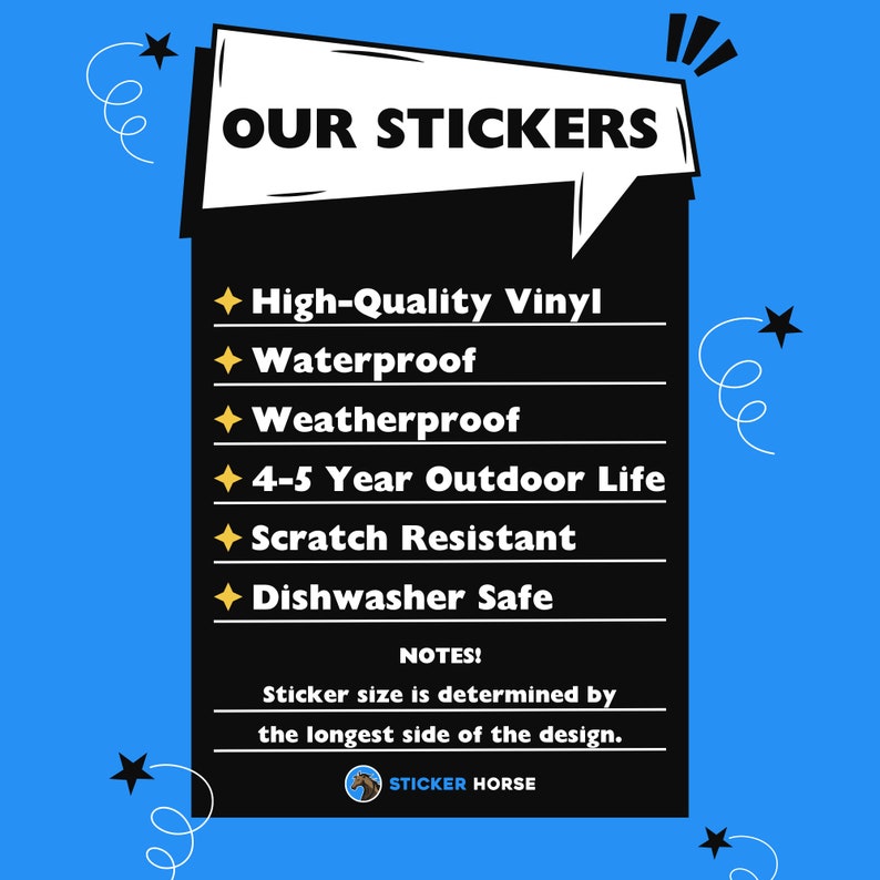 May include: A black and white graphic with a speech bubble that says "OUR STICKERS". The graphic lists the features of the stickers: High-Quality Vinyl, Waterproof, Weatherproof, 4-5 Year Outdoor Life, Scratch Resistant, Dishwasher Safe. The graphic also includes the text "NOTES!" and "Sticker size is determined by the longest side of the design." and the logo "STICKER HORSE".