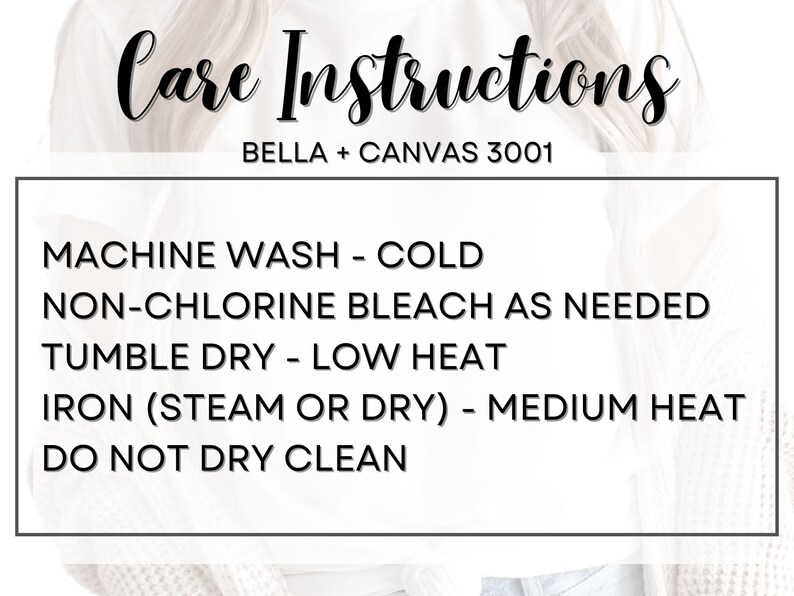 May include: Care instructions for Bella + Canvas 3001 apparel: Machine wash cold, non-chlorine bleach as needed, tumble dry on a low heat, iron on a medium heat, do not dry clean.