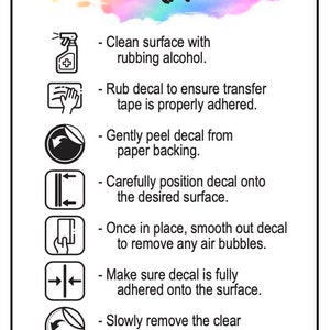 May include: A white background with a colorful watercolor design and black text that reads "Decal Application".  The text is followed by a list of instructions for applying a decal, each with a corresponding icon.  The instructions include cleaning the surface with rubbing alcohol, rubbing the decal to ensure the transfer tape is properly adhered, gently peeling the decal from the paper backing, carefully positioning the decal onto the desired surface, smoothing out the decal to remove any air bubbles, making sure the decal is fully adhered onto the surface, and slowly removing the clear transfer tape.  The text ends with "Thank You".