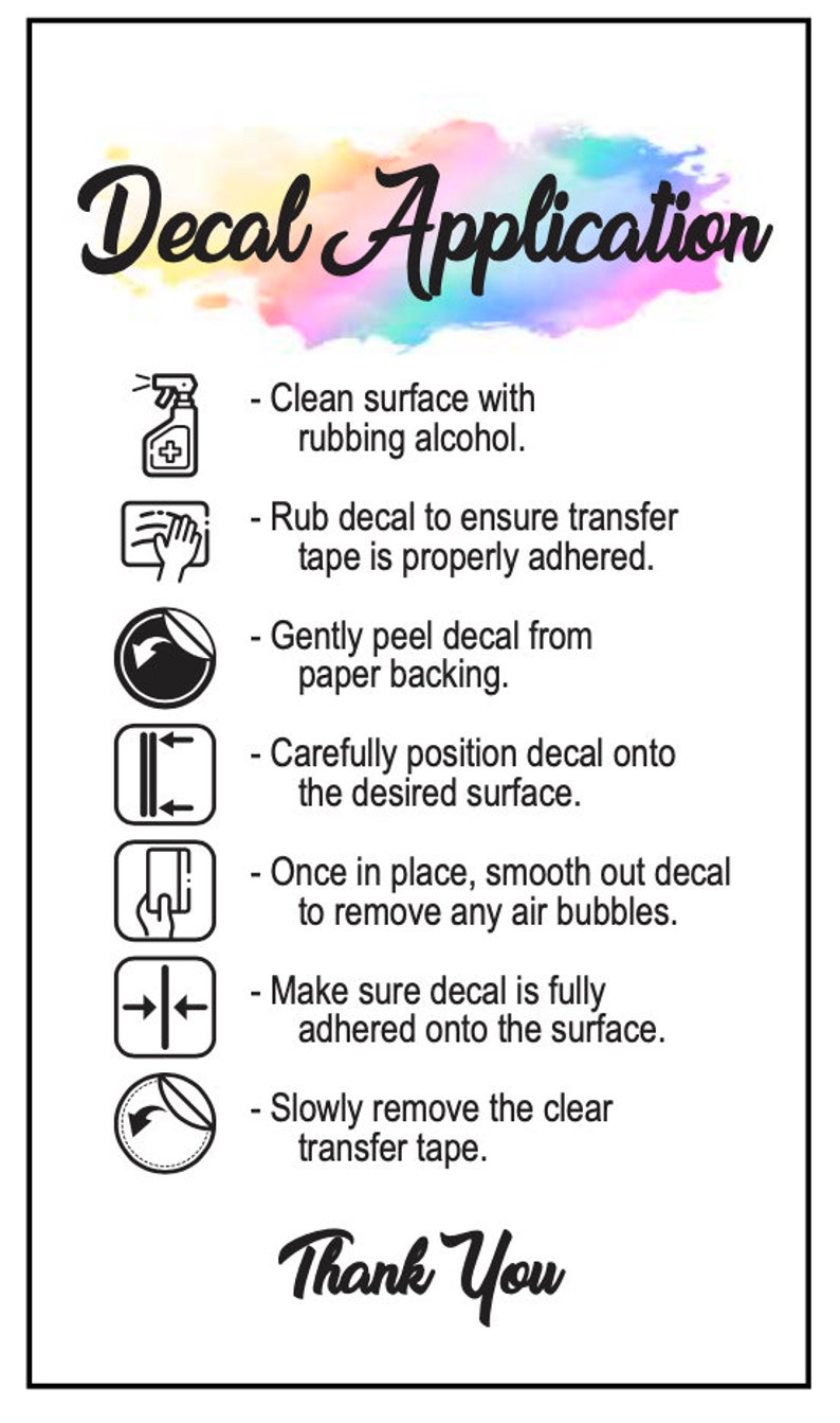 May include: A white background with a colorful watercolor design and black text that reads "Decal Application".  The text is followed by a list of instructions for applying a decal, each with a corresponding icon.  The instructions include cleaning the surface with rubbing alcohol, rubbing the decal to ensure the transfer tape is properly adhered, gently peeling the decal from the paper backing, carefully positioning the decal onto the desired surface, smoothing out the decal to remove any air bubbles, making sure the decal is fully adhered onto the surface, and slowly removing the clear transfer tape.  The text ends with "Thank You".