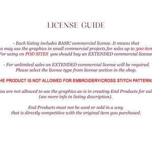 May include: License guide for commercial use of digital graphics.  Each listing includes a basic commercial license for sales up to 300 items.  For unlimited sales, an extended commercial license is required.  The product is not allowed for embroidery or cross stitch patterns.  End products must not be used or sold in a way that is directly competitive with the original item purchased.