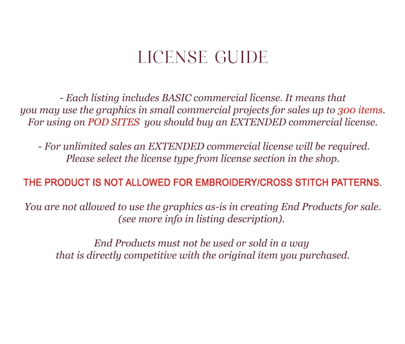 May include: License guide for commercial use of digital graphics.  Each listing includes a basic commercial license for sales up to 300 items.  For unlimited sales, an extended commercial license is required.  The product is not allowed for embroidery or cross stitch patterns.  End products must not be used or sold in a way that is directly competitive with the original item purchased.