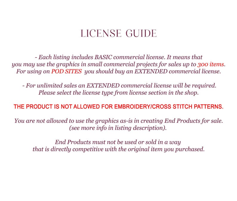 May include: License guide for commercial use of graphics.  Each listing includes a basic commercial license for sales up to 300 items.  For unlimited sales, an extended commercial license is required.  The product is not allowed for embroidery or cross stitch patterns.  End products must not be used or sold in a way that is directly competitive with the original item purchased.