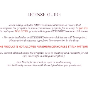 May include: License guide for commercial use of graphics.  Each listing includes a basic commercial license for sales up to 300 items.  For unlimited sales, an extended commercial license is required.  The product is not allowed for embroidery or cross stitch patterns.  End products must not be used or sold in a way that is directly competitive with the original item purchased.