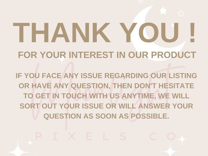 May include: A beige background with a crescent moon and stars. The text "THANK YOU!" is in brown text. The text "FOR YOUR INTEREST IN OUR PRODUCT" is in brown text. The text "IF YOU FACE ANY ISSUE REGARDING OUR LISTING OR HAVE ANY QUESTION, THEN DON'T HESITATE TO GET IN TOUCH WITH US ANYTIME, WE WILL SORT OUT YOUR ISSUE OR WILL ANSWER YOUR QUESTION AS SOON AS POSSIBLE." is in brown text. The text "PIXELS CO" is in brown text.