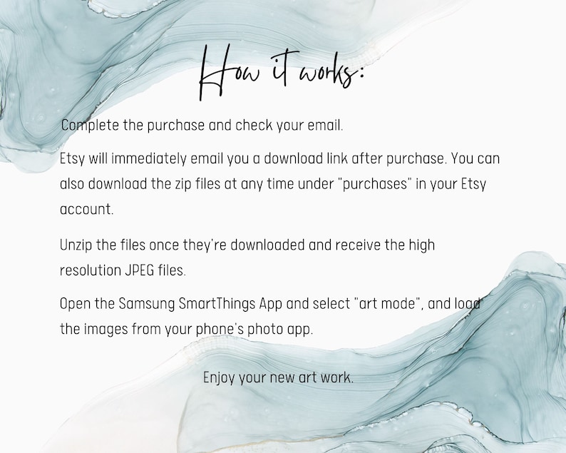 May include: Text instructions on a blue and white abstract background explaining how to download and use digital art files for the Samsung SmartThings app. The text reads "How it works: Complete the purchase and check your email. Etsy will immediately email you a download link after purchase. You can also download the zip files at any time under "purchases" in your Etsy account. Unzip the files once they're downloaded and receive the high resolution JPEG files. Open the Samsung SmartThings App and select "art mode", and load the images from your phone's photo app. Enjoy your new art work."