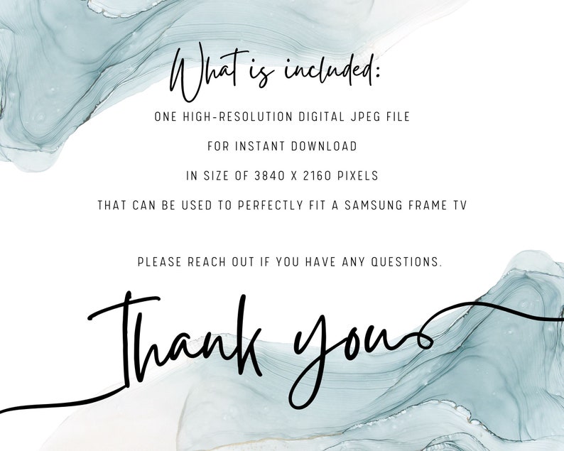 May include: Text on a white background with a blue watercolor design. The text reads: "What is included: ONE HIGH-RESOLUTION DIGITAL JPEG FILE FOR INSTANT DOWNLOAD IN SIZE OF 3840 X 2160 PIXELS THAT CAN BE USED TO PERFECTLY FIT A SAMSUNG FRAME TV PLEASE REACH OUT IF YOU HAVE ANY QUESTIONS. Thank yous"