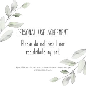 May include: A white background with a watercolor illustration of leafy branches on either side. The text "PERSONAL USE AGREEMENT" is centered at the top of the image. Below the text is the message "Please do not resell nor redistribute my art."  The text "If you'd like to collaborate on commercial terms please message me for more details." is centered at the bottom of the image.
