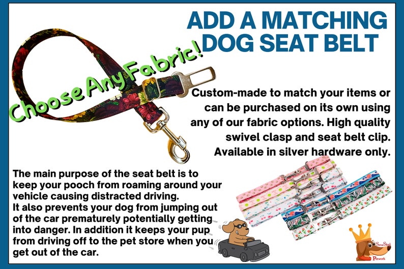 May include: A dog seat belt with a floral fabric pattern. The text "Choose Any Fabric!" is written in green on the belt. The text "ADD A MATCHING DOG SEAT BELT" is written in blue at the top of the image. The text "Custom-made to match your items or can be purchased on its own using any of our fabric options. High quality swivel clasp and seat belt clip. Available in silver hardware only." is written in black below the title. The image also shows a cartoon dog driving a car and a variety of different fabric patterns for the seat belt.