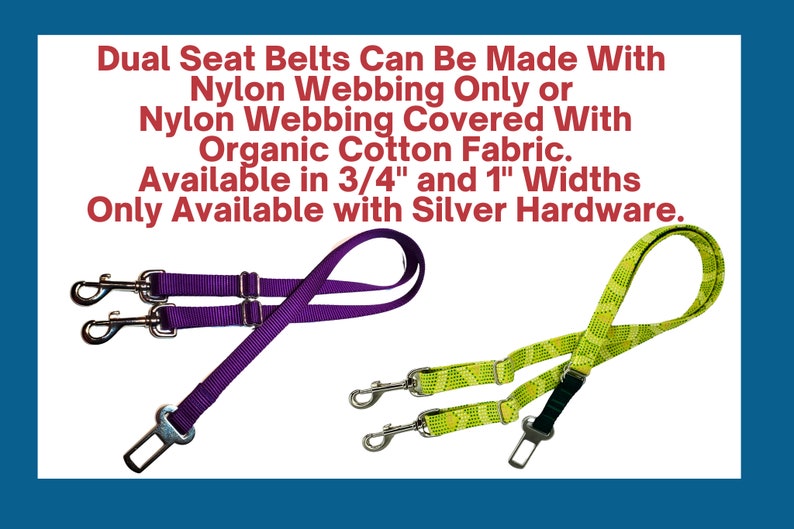 May include: Two dual dog seat belts with silver hardware. One is purple and the other is green with a diamond pattern. The text reads: "Dual Seat Belts Can Be Made With Nylon Webbing Only or Nylon Webbing Covered With Organic Cotton Fabric. Available in 3/4" and 1" Widths Only Available with Silver Hardware."